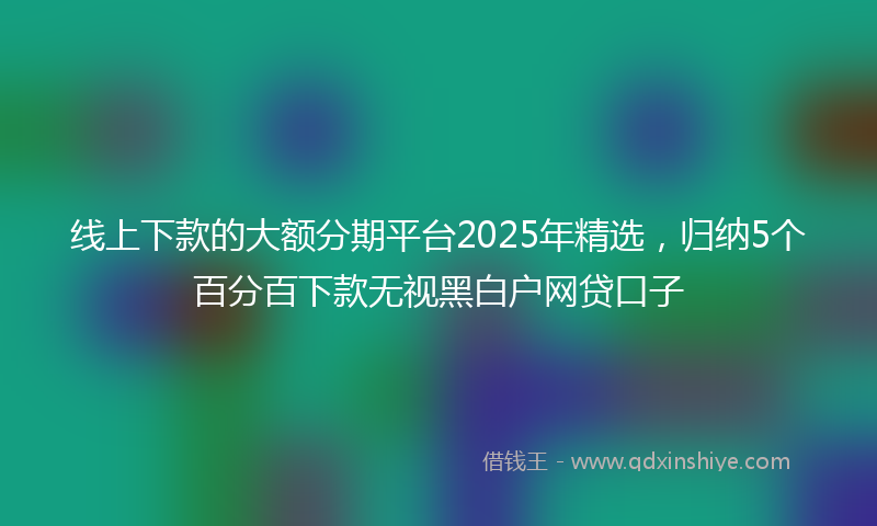 线上下款的大额分期平台2025年精选，归纳5个百分百下款无视黑白户网贷口子