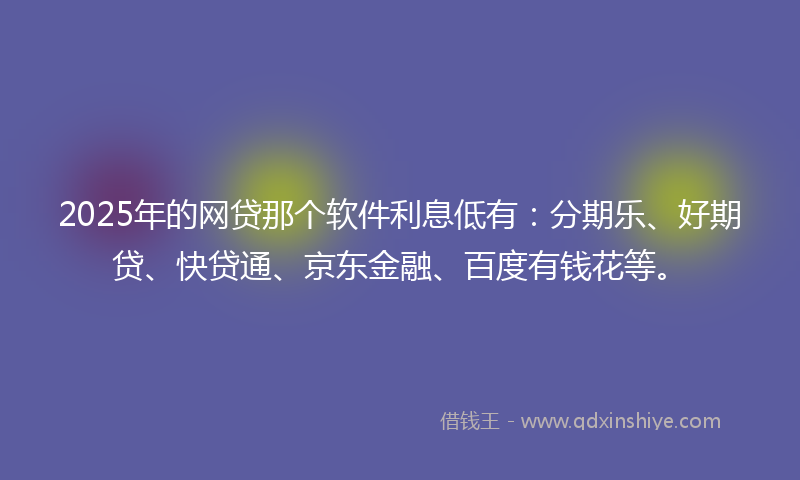 2025年的网贷那个软件利息低有：分期乐、好期贷、快贷通、京东金融、百度有钱花等。