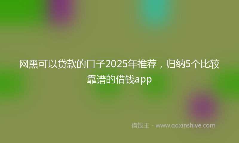 网黑可以贷款的口子2025年推荐，归纳5个比较靠谱的借钱app