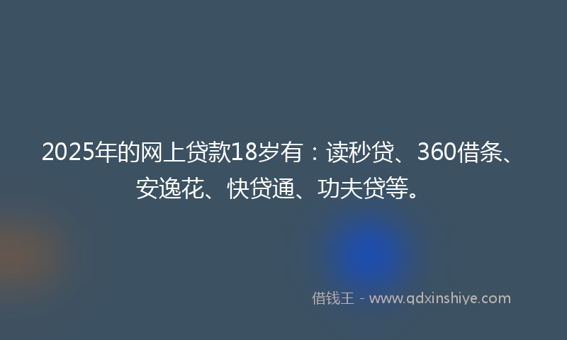 2025年的网上贷款18岁有：读秒贷、360借条、安逸花、快贷通、功夫贷等。