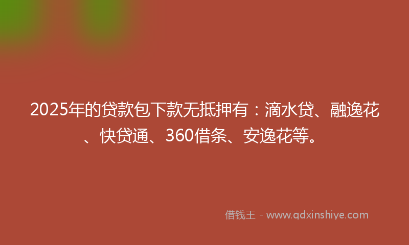 2025年的贷款包下款无抵押有：滴水贷、融逸花、快贷通、360借条、安逸花等。