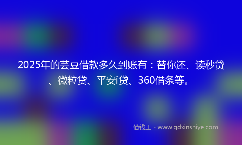 2025年的芸豆借款多久到账有：替你还、读秒贷、微粒贷、平安i贷、360借条等。