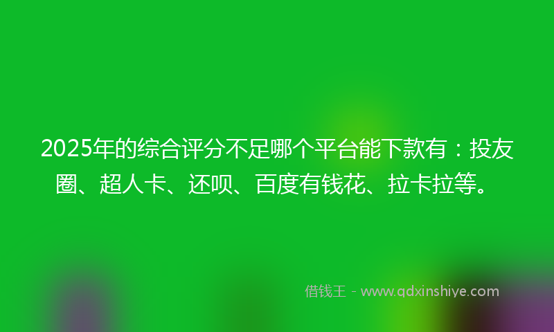 2025年的综合评分不足哪个平台能下款有：投友圈、超人卡、还呗、百度有钱花、拉卡拉等。