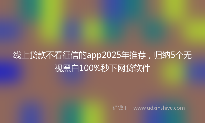 线上贷款不看征信的app2025年推荐，归纳5个无视黑白100%秒下网贷软件
