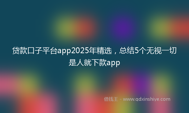 贷款口子平台app2025年精选，总结5个无视一切是人就下款app