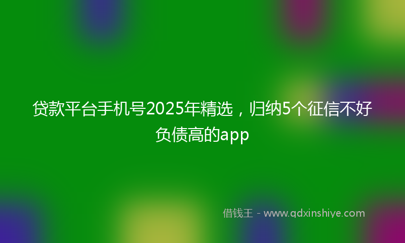 贷款平台手机号2025年精选，归纳5个征信不好负债高的app