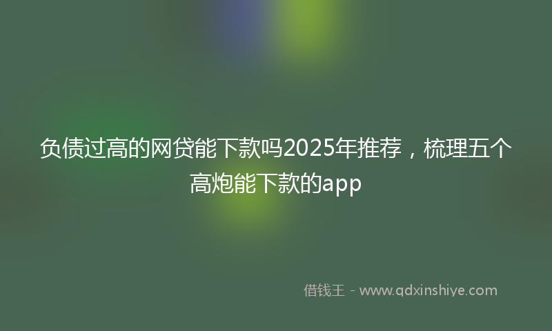 负债过高的网贷能下款吗2025年推荐，梳理五个高炮能下款的app