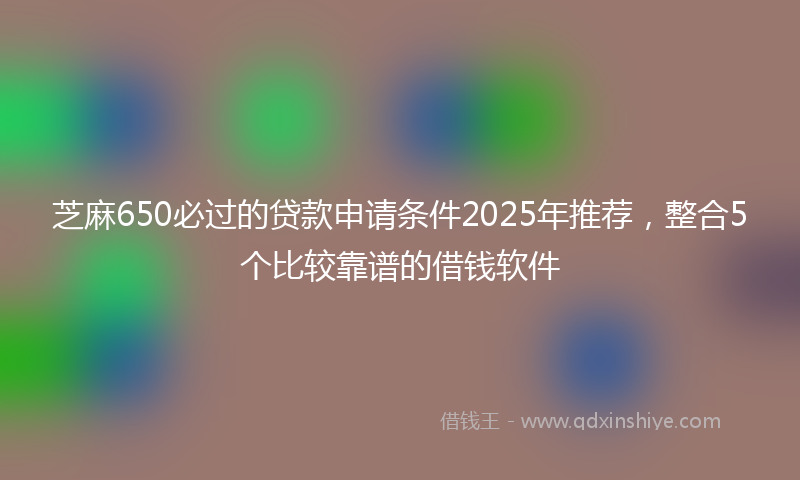 芝麻650必过的贷款申请条件2025年推荐，整合5个比较靠谱的借钱软件