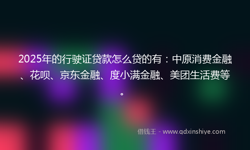 2025年的行驶证贷款怎么贷的有：中原消费金融、花呗、京东金融、度小满金融、美团生活费等。