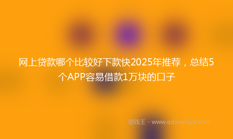 网上贷款哪个比较好下款快2025年推荐，总结5个APP容易借款1万块的口子