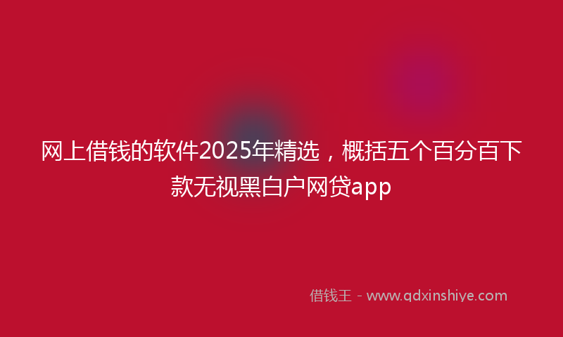 网上借钱的软件2025年精选，概括五个百分百下款无视黑白户网贷app