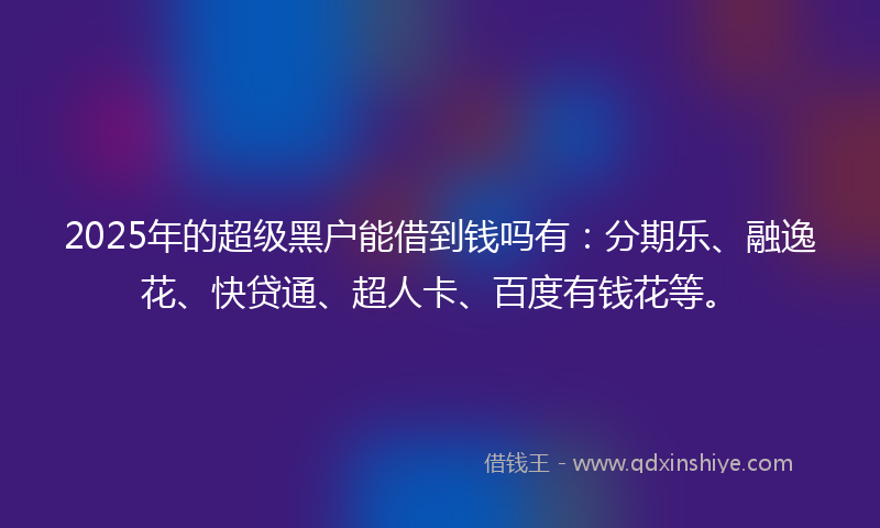 2025年的超级黑户能借到钱吗有：分期乐、融逸花、快贷通、超人卡、百度有钱花等。