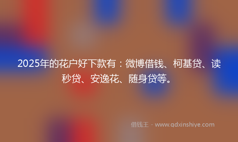 2025年的花户好下款有：微博借钱、柯基贷、读秒贷、安逸花、随身贷等。