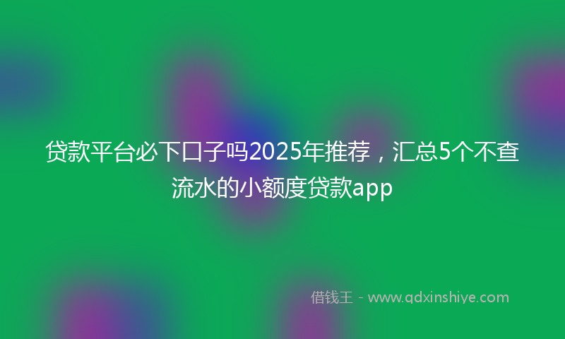 贷款平台必下口子吗2025年推荐，汇总5个不查流水的小额度贷款app