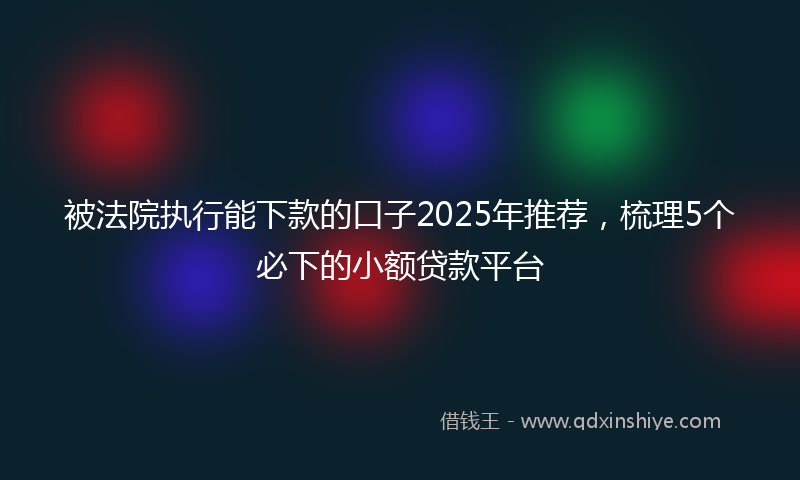 被法院执行能下款的口子2025年推荐，梳理5个必下的小额贷款平台