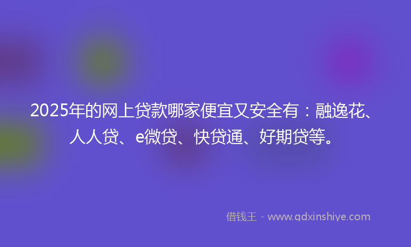 2025年的网上贷款哪家便宜又安全有：融逸花、人人贷、e微贷、快贷通、好期贷等。