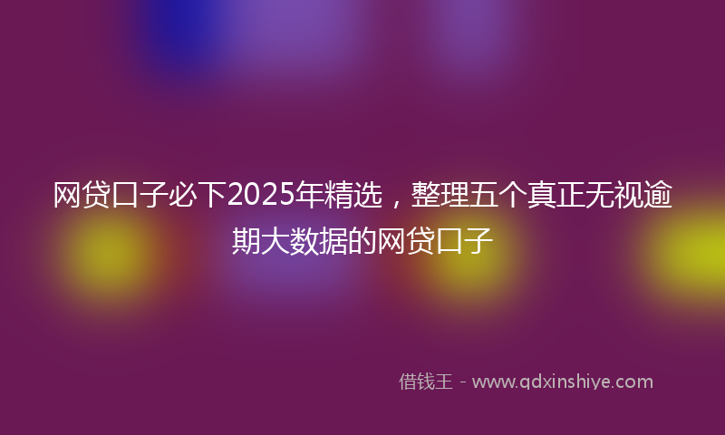 网贷口子必下2025年精选，整理五个真正无视逾期大数据的网贷口子