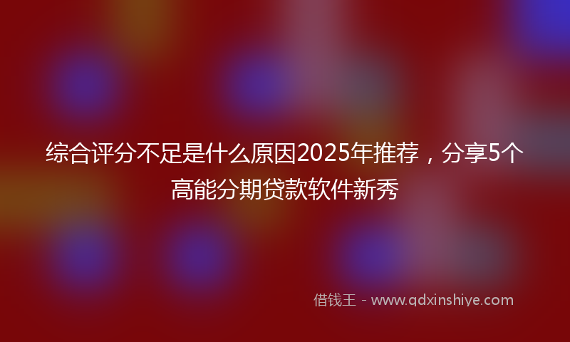 综合评分不足是什么原因2025年推荐，分享5个高能分期贷款软件新秀