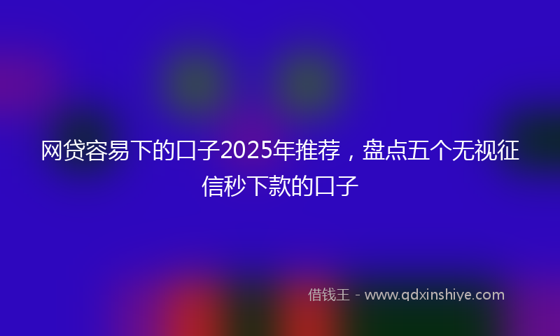 网贷容易下的口子2025年推荐，盘点五个无视征信秒下款的口子