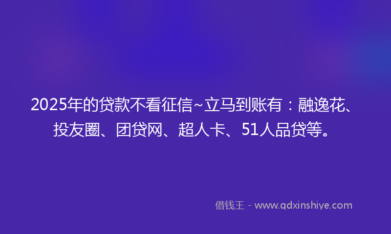 2025年的贷款不看征信~立马到账有：融逸花、投友圈、团贷网、超人卡、51人品贷等。