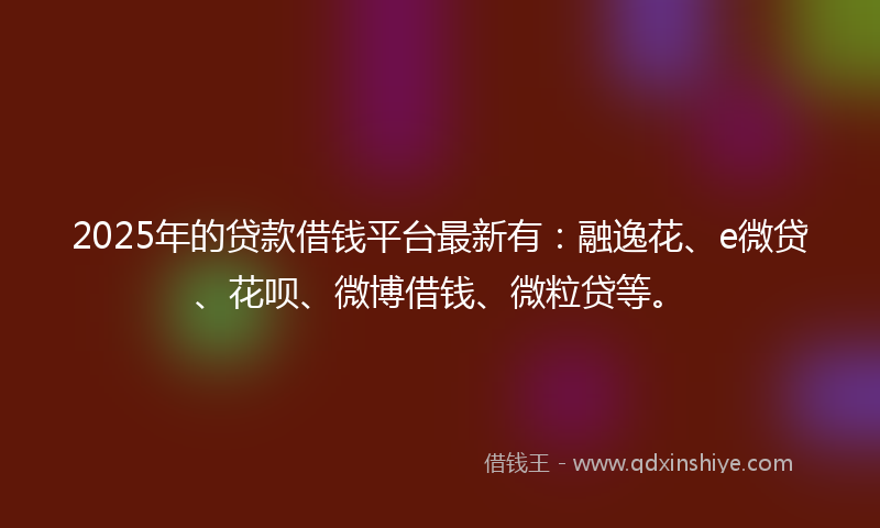 2025年的贷款借钱平台最新有：融逸花、e微贷、花呗、微博借钱、微粒贷等。
