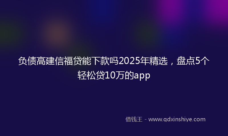 负债高建信福贷能下款吗2025年精选，盘点5个轻松贷10万的app
