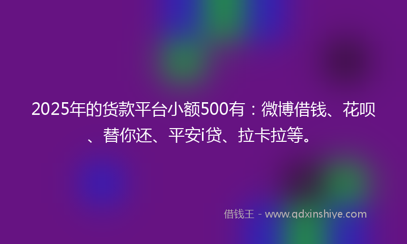 2025年的货款平台小额500有：微博借钱、花呗、替你还、平安i贷、拉卡拉等。
