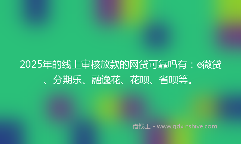2025年的线上审核放款的网贷可靠吗有：e微贷、分期乐、融逸花、花呗、省呗等。