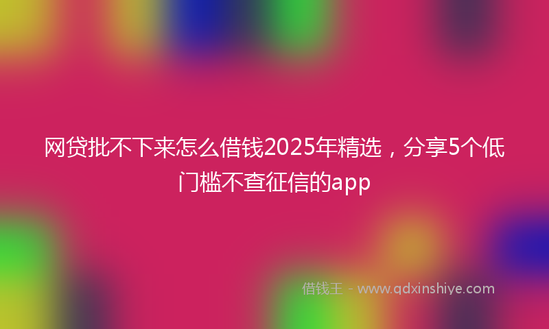 网贷批不下来怎么借钱2025年精选，分享5个低门槛不查征信的app