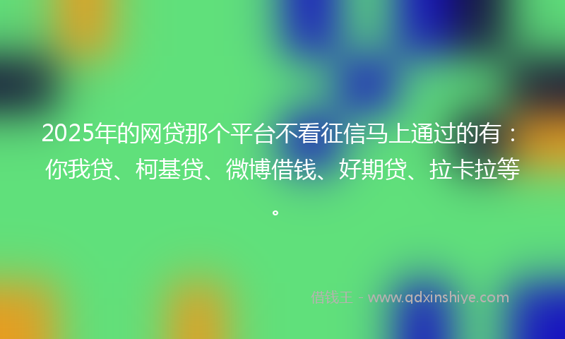2025年的网贷那个平台不看征信马上通过的有：你我贷、柯基贷、微博借钱、好期贷、拉卡拉等。