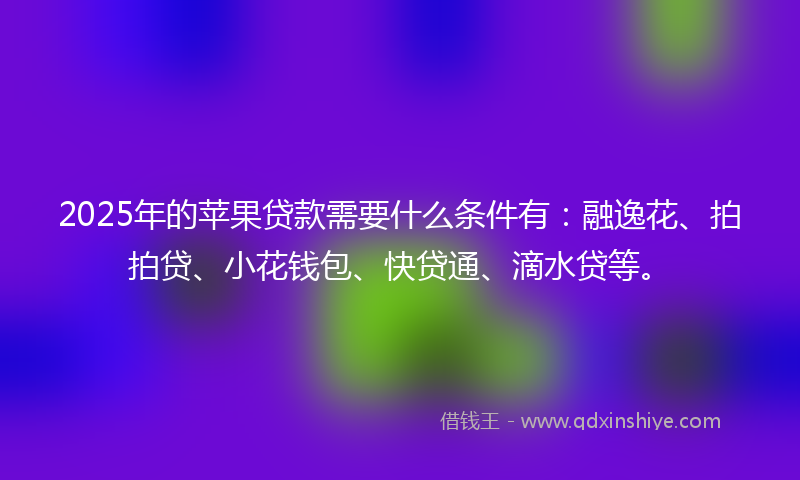 2025年的苹果贷款需要什么条件有：融逸花、拍拍贷、小花钱包、快贷通、滴水贷等。