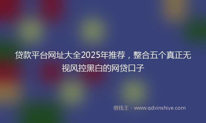 贷款平台网址大全2025年推荐，整合五个真正无视风控黑白的网贷口子