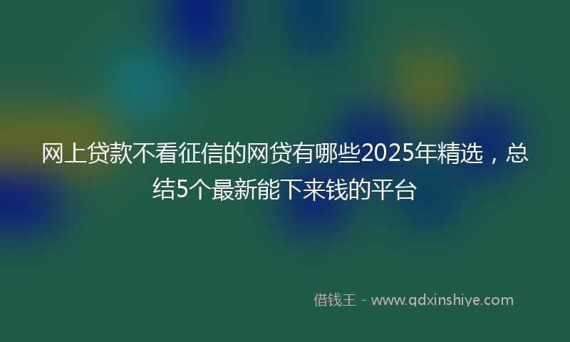 网上贷款不看征信的网贷有哪些2025年精选，总结5个最新能下来钱的平台