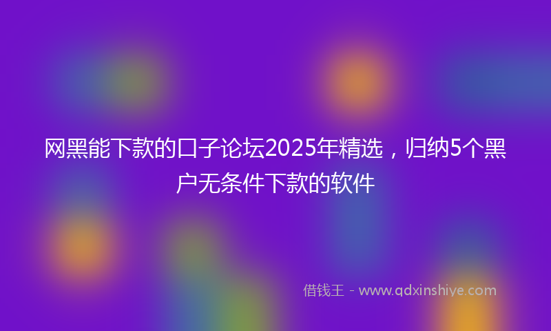 网黑能下款的口子论坛2025年精选，归纳5个黑户无条件下款的软件