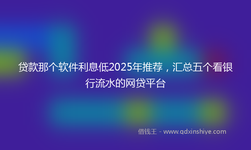 贷款那个软件利息低2025年推荐，汇总五个看银行流水的网贷平台