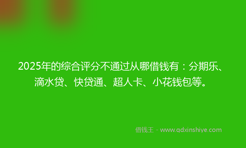 2025年的综合评分不通过从哪借钱有：分期乐、滴水贷、快贷通、超人卡、小花钱包等。