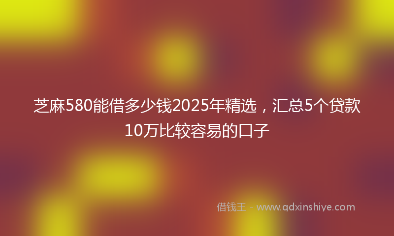 芝麻580能借多少钱2025年精选，汇总5个贷款10万比较容易的口子