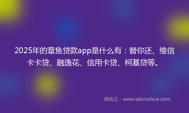 2025年的章鱼贷款app是什么有：替你还、维信卡卡贷、融逸花、信用卡贷、柯基贷等。