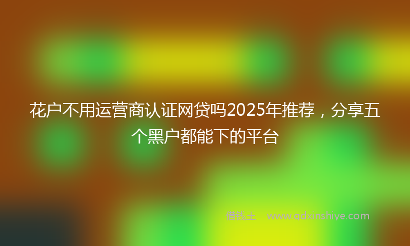 花户不用运营商认证网贷吗2025年推荐，分享五个黑户都能下的平台