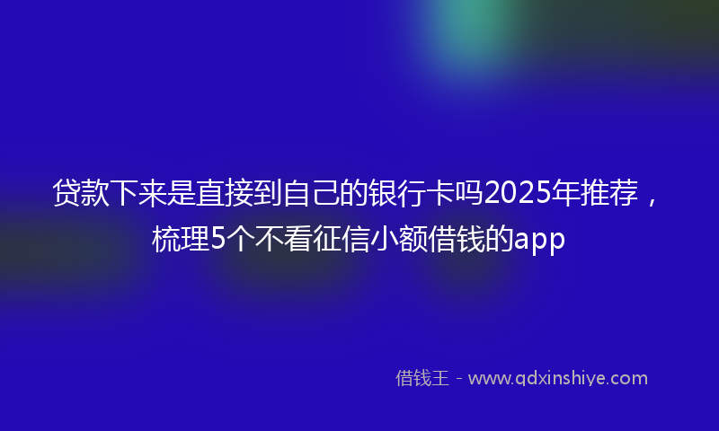 贷款下来是直接到自己的银行卡吗2025年推荐，梳理5个不看征信小额借钱的app