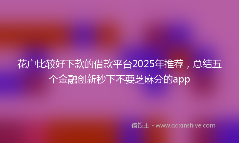 花户比较好下款的借款平台2025年推荐，总结五个金融创新秒下不要芝麻分的app