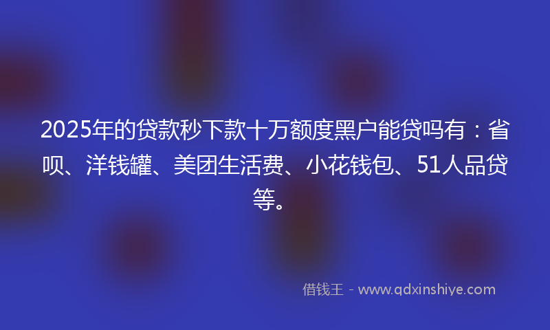 2025年的贷款秒下款十万额度黑户能贷吗有：省呗、洋钱罐、美团生活费、小花钱包、51人品贷等。