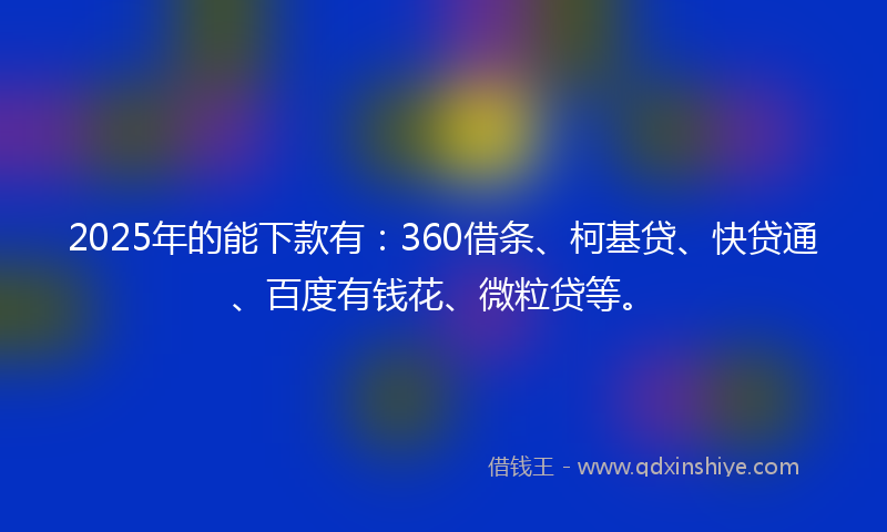2025年的能下款有：360借条、柯基贷、快贷通、百度有钱花、微粒贷等。