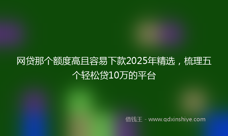 网贷那个额度高且容易下款2025年精选，梳理五个轻松贷10万的平台
