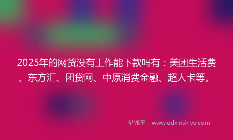 2025年的网贷没有工作能下款吗有：美团生活费、东方汇、团贷网、中原消费金融、超人卡等。