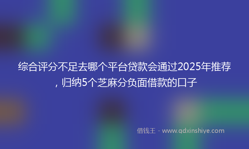 综合评分不足去哪个平台贷款会通过2025年推荐，归纳5个芝麻分负面借款的口子