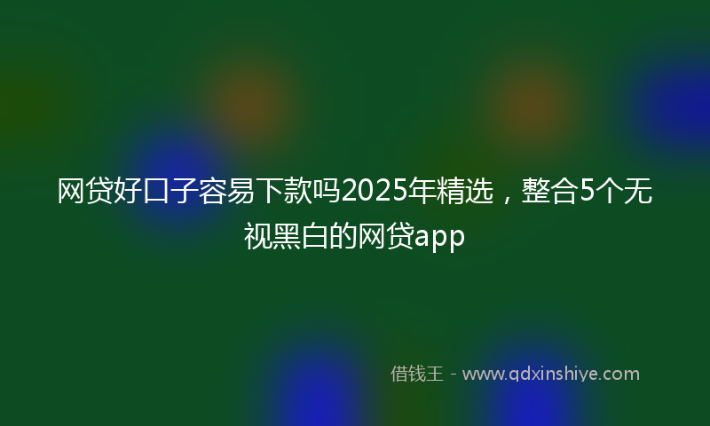 网贷好口子容易下款吗2025年精选，整合5个无视黑白的网贷app