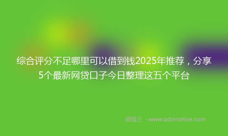 综合评分不足哪里可以借到钱2025年推荐，分享5个最新网贷口子今日整理这五个平台