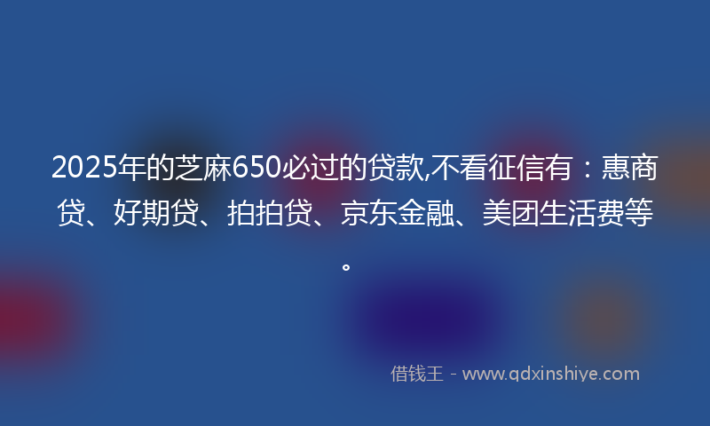 2025年的芝麻650必过的贷款,不看征信有：惠商贷、好期贷、拍拍贷、京东金融、美团生活费等。