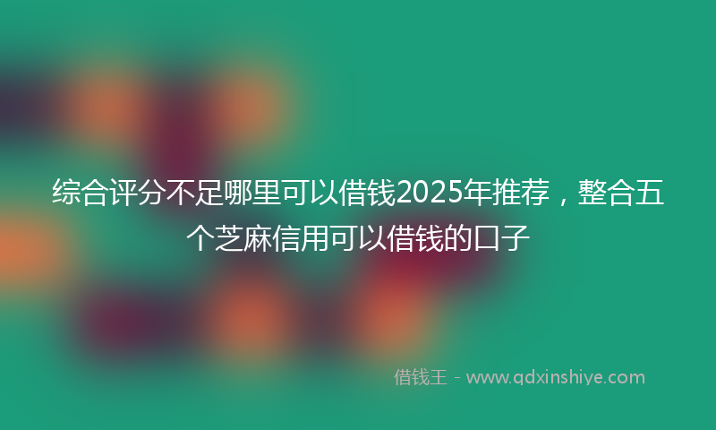 综合评分不足哪里可以借钱2025年推荐，整合五个芝麻信用可以借钱的口子